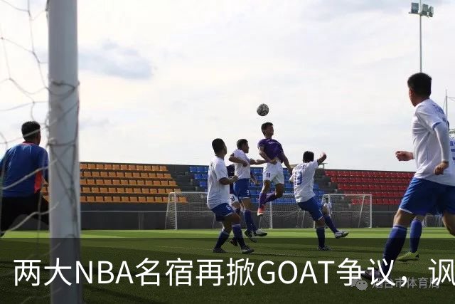 两大NBA名宿再掀GOAT争议，讽刺詹姆斯抱大腿，乔丹也未必第一人