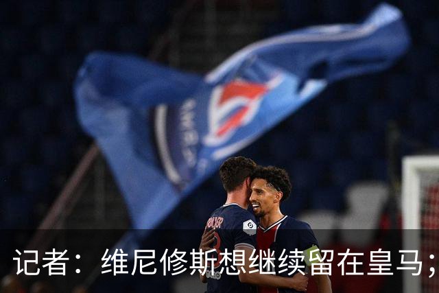 记者：维尼修斯想继续留在皇马；皇马不准备提高续约报价
