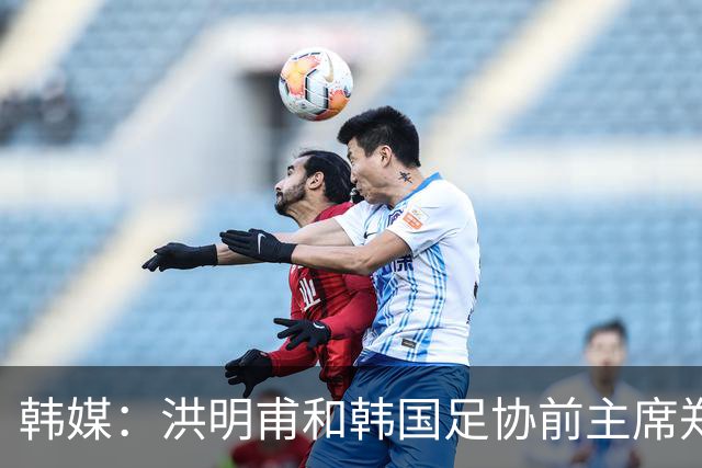 韩媒：洪明甫和韩国足协前主席郑梦奎均确认将出席相关听证会