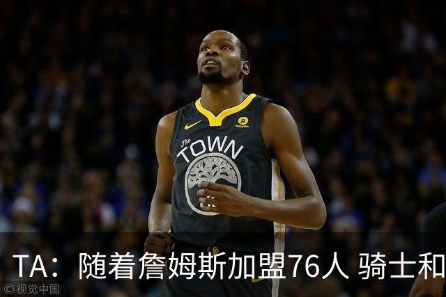 TA：随着詹姆斯加盟76人 骑士和库明加相互有意